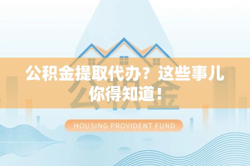 利辛公积金提取代办？这些事儿你得知道！