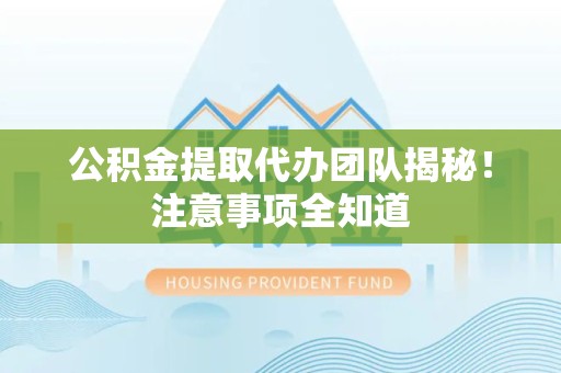 利辛公积金提取代办团队揭秘！注意事项全知道