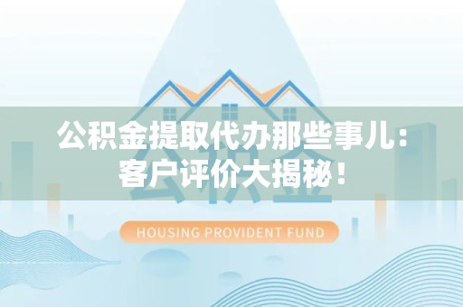 利辛公积金提取代办那些事儿：客户评价大揭秘！