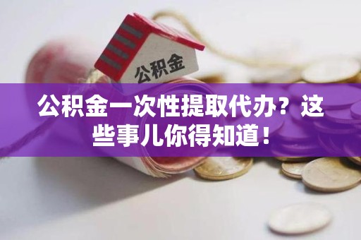 利辛公积金一次性提取代办？这些事儿你得知道！