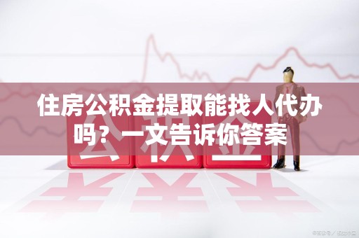 利辛住房公积金提取能找人代办吗？一文告诉你答案