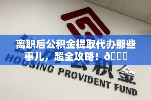 利辛离职后公积金提取代办那些事儿，超全攻略！😎