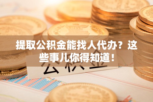 利辛提取公积金能找人代办?这些事儿你得知道! 利辛提取公积金能找人代办?这些事儿你得知道!