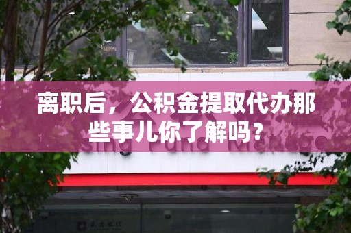 利辛离职后，公积金提取代办那些事儿你了解吗？