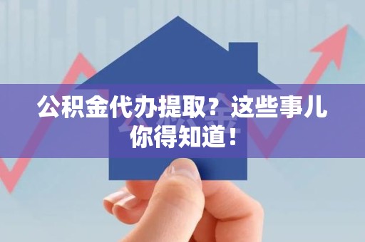 利辛公积金代办提取？这些事儿你得知道！