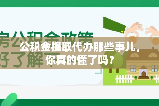 利辛公积金提取代办那些事儿，你真的懂了吗？