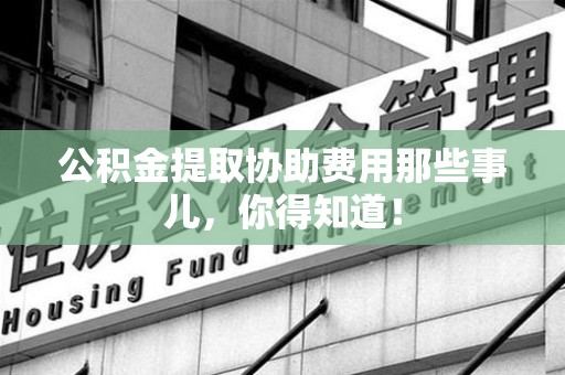 利辛公积金提取协助费用那些事儿，你得知道！