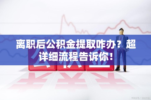 利辛离职后公积金提取咋办？超详细流程告诉你！