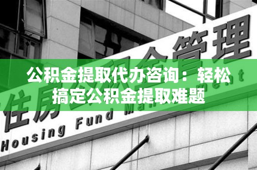 利辛公积金提取代办咨询：轻松搞定公积金提取难题